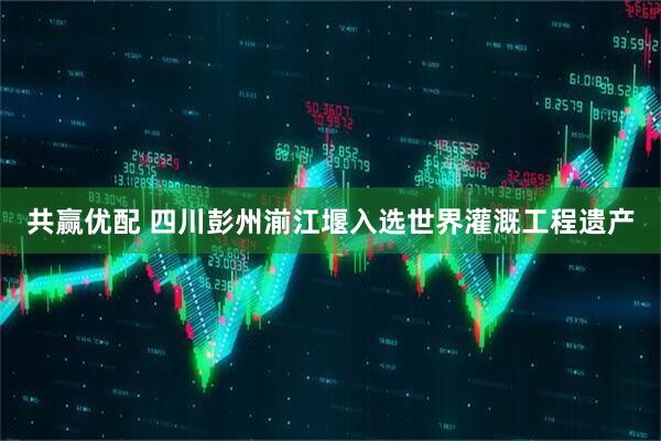 共赢优配 四川彭州湔江堰入选世界灌溉工程遗产
