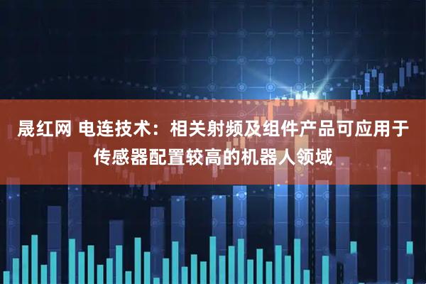 晟红网 电连技术：相关射频及组件产品可应用于传感器配置较高的机器人领域