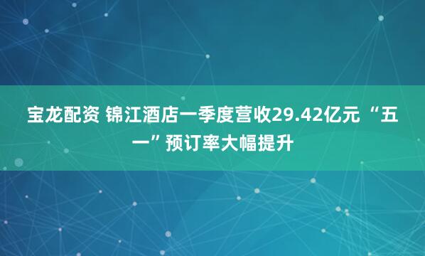 宝龙配资 锦江酒店一季度营收29.42亿元 “五一”预订率大幅提升