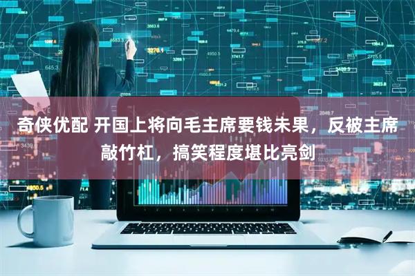 奇侠优配 开国上将向毛主席要钱未果，反被主席敲竹杠，搞笑程度堪比亮剑