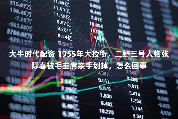 大牛时代配资 1955年大授衔，二野三号人物张际春被毛主席亲手划掉，怎么回事
