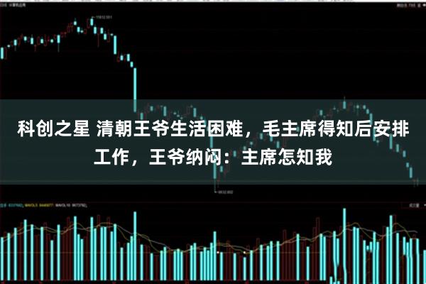 科创之星 清朝王爷生活困难，毛主席得知后安排工作，王爷纳闷：主席怎知我