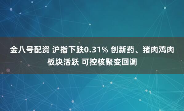金八号配资 沪指下跌0.31% 创新药、猪肉鸡肉板块活跃 可控核聚变回调