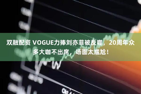 双融配资 VOGUE力捧刘亦菲被反噬，20周年众多大咖不出席，场面太尴尬！