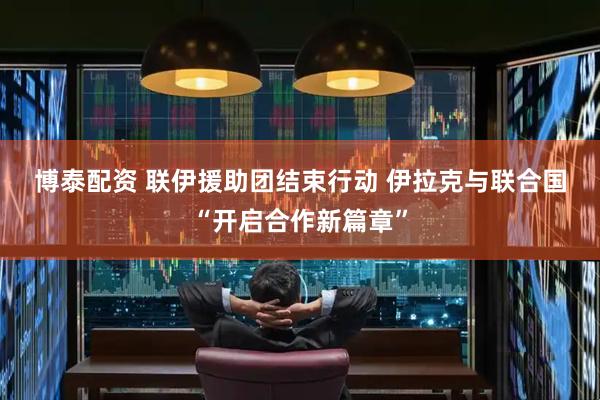 博泰配资 联伊援助团结束行动&#32;伊拉克与联合国“开启合作新篇章”