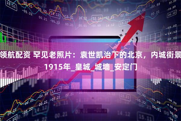 领航配资 罕见老照片：袁世凯治下的北京，内城街景1915年_皇城_城墙_安定门